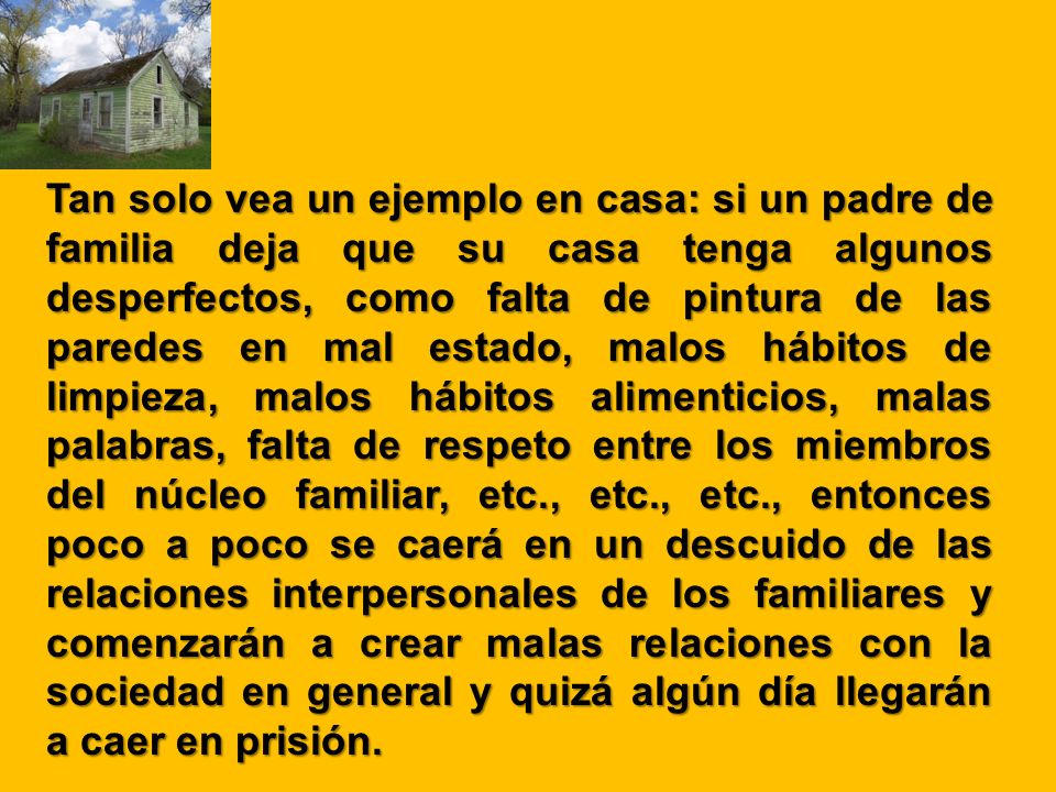 Tan solo vea un ejemplo en casa: si un padre de familia deja que su casa tenga algunos desperfectos, como falta de pintura de las paredes en mal estado, malos hábitos de limpieza, malos hábitos alimenticios, malas palabras, falta de respeto entre los miembros del núcleo familiar, etc., etc., etc., entonces poco a poco se caerá en un descuido de las relaciones interpersonales de los familiares y comenzarán a crear malas relaciones con la sociedad en general y quizá algún día llegarán a caer en prisión.