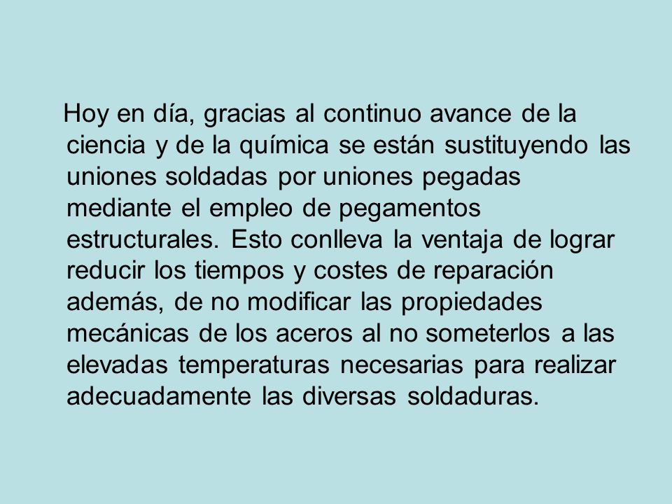 Hoy en día, gracias al continuo avance de la ciencia y de la química se están sustituyendo las uniones soldadas por uniones pegadas mediante el empleo de pegamentos estructurales.