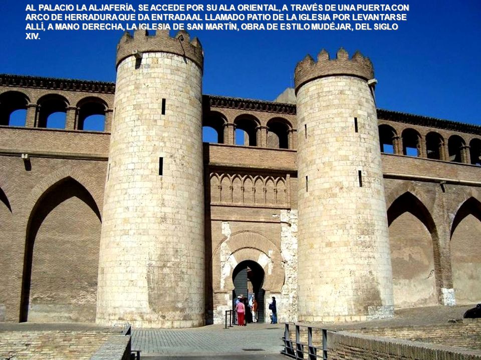 AL PALACIO LA ALJAFERÍA, SE ACCEDE POR SU ALA ORIENTAL, A TRAVÉS DE UNA PUERTA CON ARCO DE HERRADURA QUE DA ENTRADA AL LLAMADO PATIO DE LA IGLESIA POR LEVANTARSE ALLÍ, A MANO DERECHA, LA IGLESIA DE SAN MARTÍN, OBRA DE ESTILO MUDÉJAR, DEL SIGLO XIV.