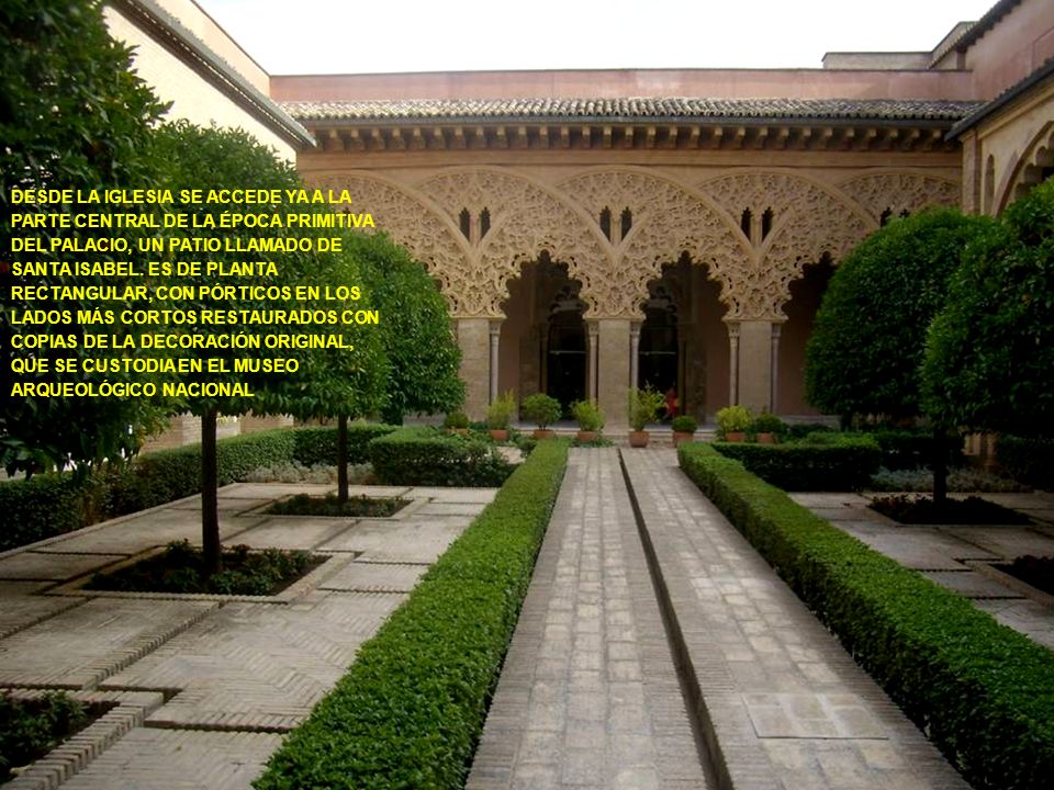 DESDE LA IGLESIA SE ACCEDE YA A LA PARTE CENTRAL DE LA ÉPOCA PRIMITIVA DEL PALACIO, UN PATIO LLAMADO DE SANTA ISABEL. ES DE PLANTA RECTANGULAR, CON PÓRTICOS EN LOS LADOS MÁS CORTOS RESTAURADOS CON COPIAS DE LA DECORACIÓN ORIGINAL, QUE SE CUSTODIA EN EL MUSEO ARQUEOLÓGICO NACIONAL