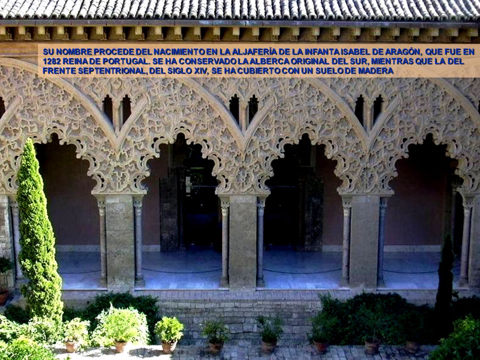 SU NOMBRE PROCEDE DEL NACIMIENTO EN LA ALJAFERÍA DE LA INFANTA ISABEL DE ARAGÓN, QUE FUE EN 1282 REINA DE PORTUGAL. SE HA CONSERVADO LA ALBERCA ORIGINAL DEL SUR, MIENTRAS QUE LA DEL FRENTE SEPTENTRIONAL, DEL SIGLO XIV, SE HA CUBIERTO CON UN SUELO DE MADERA