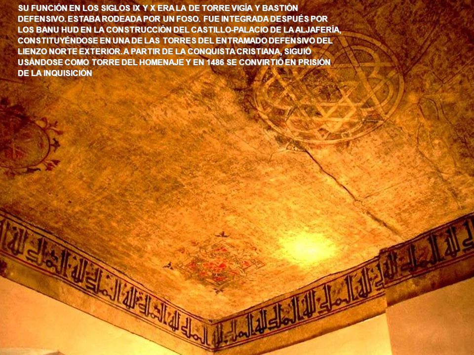 SU FUNCIÓN EN LOS SIGLOS IX Y X ERA LA DE TORRE VIGÍA Y BASTIÓN DEFENSIVO. ESTABA RODEADA POR UN FOSO. FUE INTEGRADA DESPUÉS POR LOS BANU HUD EN LA CONSTRUCCIÓN DEL CASTILLO-PALACIO DE LA ALJAFERÍA, CONSTITUYÉNDOSE EN UNA DE LAS TORRES DEL ENTRAMADO DEFENSIVO DEL LIENZO NORTE EXTERIOR. A PARTIR DE LA CONQUISTA CRISTIANA, SIGUIÓ USÁNDOSE COMO TORRE DEL HOMENAJE Y EN 1486 SE CONVIRTIÓ EN PRISIÓN DE LA INQUISICIÓN