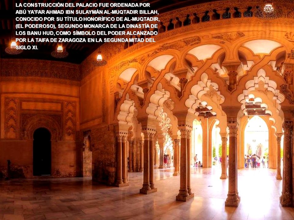 LA CONSTRUCCIÓN DEL PALACIO FUE ORDENADA POR ABÚ YA FAR AHMAD IBN SULAYMÁN AL-MUQTADIR BILLAH, CONOCIDO POR SU TÍTULO HONORÍFICO DE AL-MUQTADIR, (EL PODEROSO), SEGUNDO MONARCA DE LA DINASTÍA DE LOS BANU HUD, COMO SÍMBOLO DEL PODER ALCANZADO POR LA TAIFA DE ZARAGOZA EN LA SEGUNDA MITAD DEL SIGLO XI.