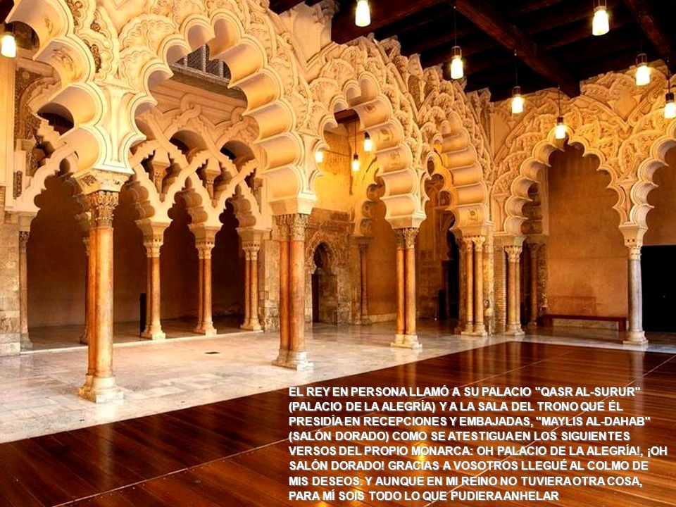 EL REY EN PERSONA LLAMÓ A SU PALACIO QASR AL-SURUR (PALACIO DE LA ALEGRÍA) Y A LA SALA DEL TRONO QUE ÉL PRESIDÍA EN RECEPCIONES Y EMBAJADAS, MAYLIS AL-DAHAB (SALÓN DORADO) COMO SE ATESTIGUA EN LOS SIGUIENTES VERSOS DEL PROPIO MONARCA: OH PALACIO DE LA ALEGRÍA!, ¡OH SALÓN DORADO! GRACIAS A VOSOTROS LLEGUÉ AL COLMO DE MIS DESEOS. Y AUNQUE EN MI REINO NO TUVIERA OTRA COSA, PARA MÍ SOIS TODO LO QUE PUDIERA ANHELAR