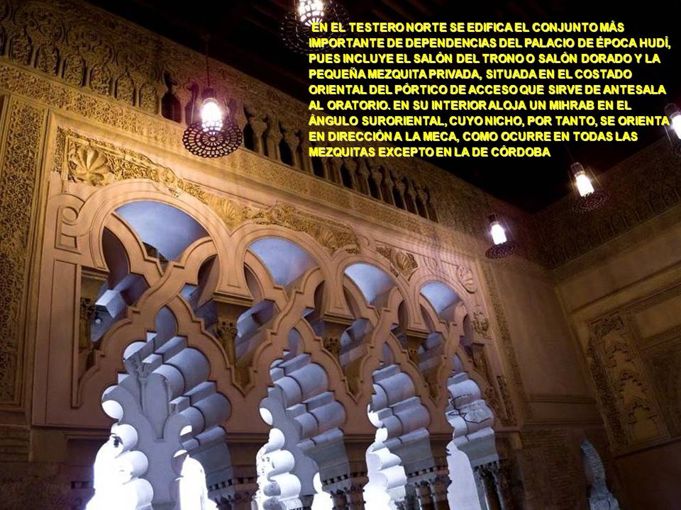 EN EL TESTERO NORTE SE EDIFICA EL CONJUNTO MÁS IMPORTANTE DE DEPENDENCIAS DEL PALACIO DE ÉPOCA HUDÍ, PUES INCLUYE EL SALÓN DEL TRONO O SALÓN DORADO Y LA PEQUEÑA MEZQUITA PRIVADA, SITUADA EN EL COSTADO ORIENTAL DEL PÓRTICO DE ACCESO QUE SIRVE DE ANTESALA AL ORATORIO. EN SU INTERIOR ALOJA UN MIHRAB EN EL ÁNGULO SURORIENTAL, CUYO NICHO, POR TANTO, SE ORIENTA EN DIRECCIÓN A LA MECA, COMO OCURRE EN TODAS LAS MEZQUITAS EXCEPTO EN LA DE CÓRDOBA