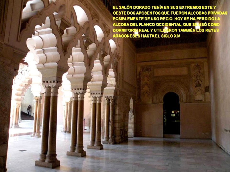 EL SALÓN DORADO TENÍA EN SUS EXTREMOS ESTE Y OESTE DOS APOSENTOS QUE FUERON ALCOBAS PRIVADAS POSIBLEMENTE DE USO REGIO. HOY SE HA PERDIDO LA ALCOBA DEL FLANCO OCCIDENTAL, QUE SE USÓ COMO DORMITORIO REAL Y UTILIZARON TAMBIÉN LOS REYES ARAGONESES HASTA EL SIGLO XIV