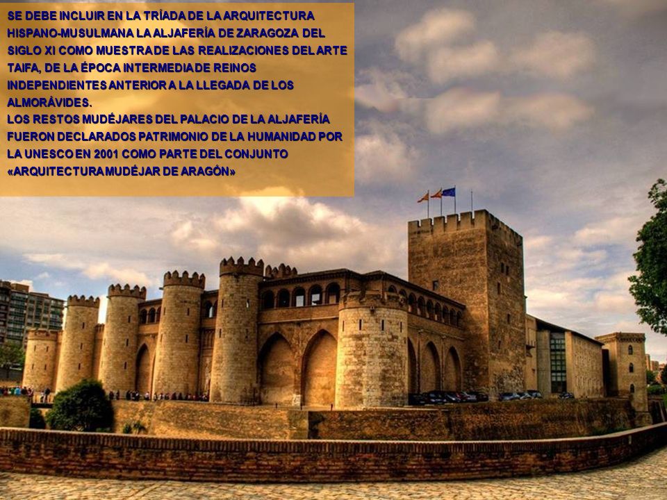 SE DEBE INCLUIR EN LA TRÍADA DE LA ARQUITECTURA HISPANO-MUSULMANA LA ALJAFERÍA DE ZARAGOZA DEL SIGLO XI COMO MUESTRA DE LAS REALIZACIONES DEL ARTE TAIFA, DE LA ÉPOCA INTERMEDIA DE REINOS INDEPENDIENTES ANTERIOR A LA LLEGADA DE LOS ALMORÁVIDES.