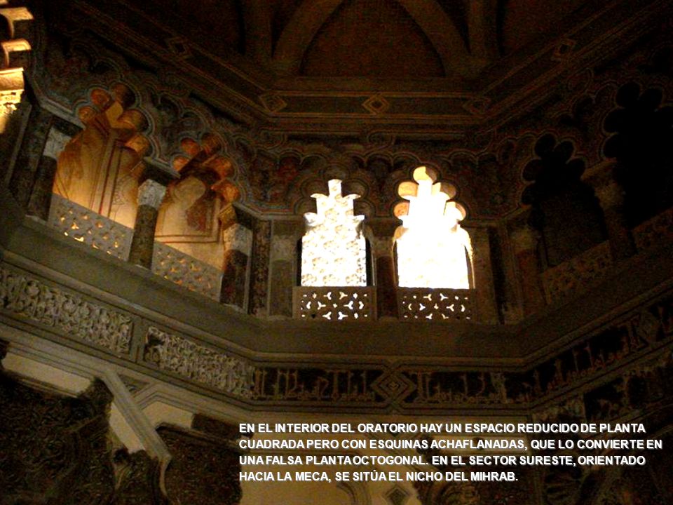 EN EL INTERIOR DEL ORATORIO HAY UN ESPACIO REDUCIDO DE PLANTA CUADRADA PERO CON ESQUINAS ACHAFLANADAS, QUE LO CONVIERTE EN UNA FALSA PLANTA OCTOGONAL. EN EL SECTOR SURESTE, ORIENTADO HACIA LA MECA, SE SITÚA EL NICHO DEL MIHRAB.