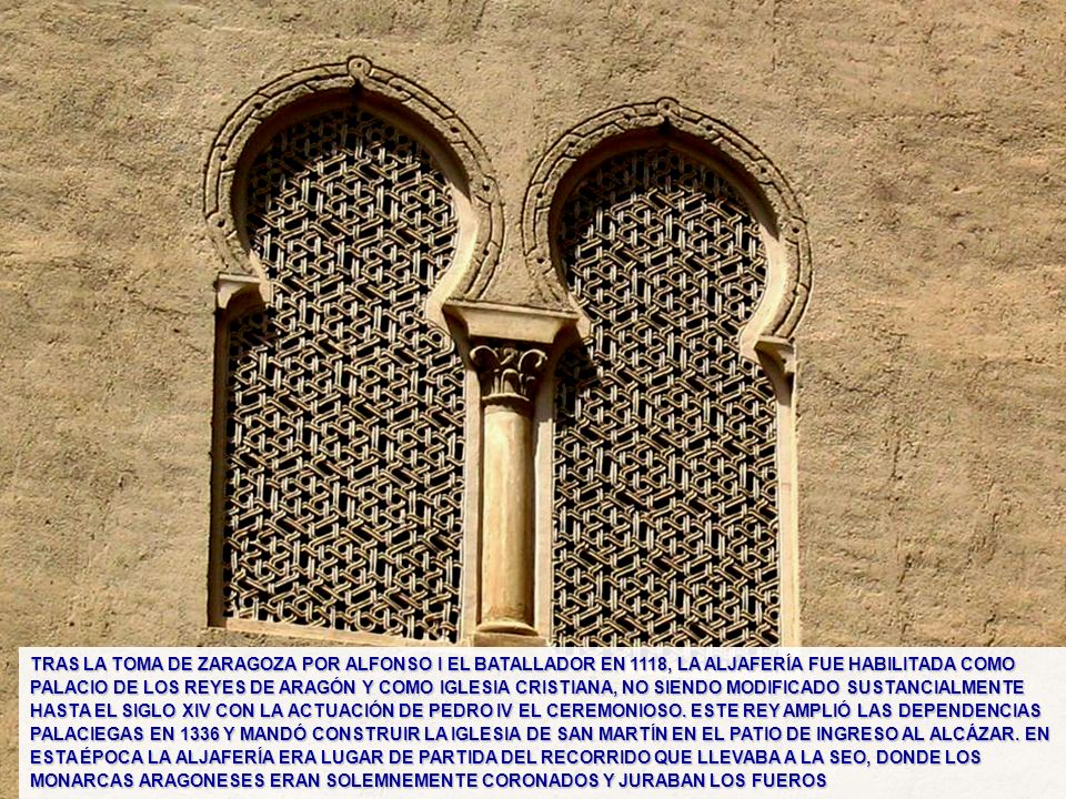 TRAS LA TOMA DE ZARAGOZA POR ALFONSO I EL BATALLADOR EN 1118, LA ALJAFERÍA FUE HABILITADA COMO PALACIO DE LOS REYES DE ARAGÓN Y COMO IGLESIA CRISTIANA, NO SIENDO MODIFICADO SUSTANCIALMENTE HASTA EL SIGLO XIV CON LA ACTUACIÓN DE PEDRO IV EL CEREMONIOSO. ESTE REY AMPLIÓ LAS DEPENDENCIAS PALACIEGAS EN 1336 Y MANDÓ CONSTRUIR LA IGLESIA DE SAN MARTÍN EN EL PATIO DE INGRESO AL ALCÁZAR. EN ESTA ÉPOCA LA ALJAFERÍA ERA LUGAR DE PARTIDA DEL RECORRIDO QUE LLEVABA A LA SEO, DONDE LOS MONARCAS ARAGONESES ERAN SOLEMNEMENTE CORONADOS Y JURABAN LOS FUEROS