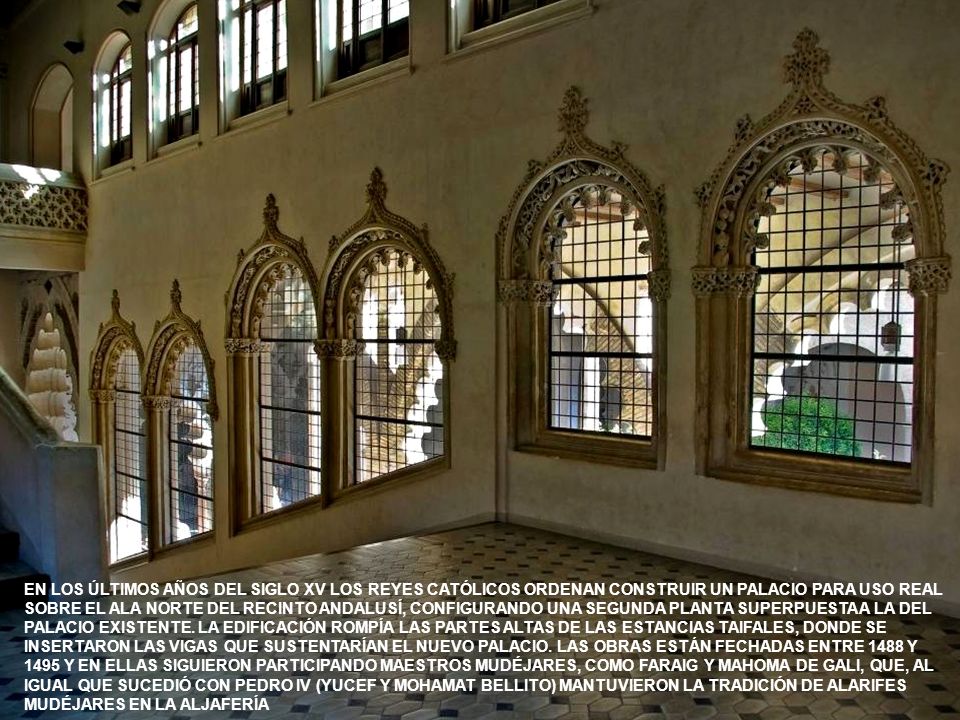 EN LOS ÚLTIMOS AÑOS DEL SIGLO XV LOS REYES CATÓLICOS ORDENAN CONSTRUIR UN PALACIO PARA USO REAL SOBRE EL ALA NORTE DEL RECINTO ANDALUSÍ, CONFIGURANDO UNA SEGUNDA PLANTA SUPERPUESTA A LA DEL PALACIO EXISTENTE. LA EDIFICACIÓN ROMPÍA LAS PARTES ALTAS DE LAS ESTANCIAS TAIFALES, DONDE SE INSERTARON LAS VIGAS QUE SUSTENTARÍAN EL NUEVO PALACIO. LAS OBRAS ESTÁN FECHADAS ENTRE 1488 Y 1495 Y EN ELLAS SIGUIERON PARTICIPANDO MAESTROS MUDÉJARES, COMO FARAIG Y MAHOMA DE GALI, QUE, AL IGUAL QUE SUCEDIÓ CON PEDRO IV (YUCEF Y MOHAMAT BELLITO) MANTUVIERON LA TRADICIÓN DE ALARIFES MUDÉJARES EN LA ALJAFERÍA