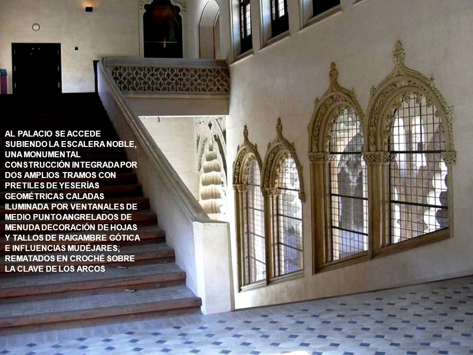 AL PALACIO SE ACCEDE SUBIENDO LA ESCALERA NOBLE, UNA MONUMENTAL CONSTRUCCIÓN INTEGRADA POR DOS AMPLIOS TRAMOS CON PRETILES DE YESERÍAS GEOMÉTRICAS CALADAS ILUMINADA POR VENTANALES DE MEDIO PUNTO ANGRELADOS DE MENUDA DECORACIÓN DE HOJAS Y TALLOS DE RAIGAMBRE GÓTICA E INFLUENCIAS MUDÉJARES, REMATADOS EN CROCHÉ SOBRE LA CLAVE DE LOS ARCOS
