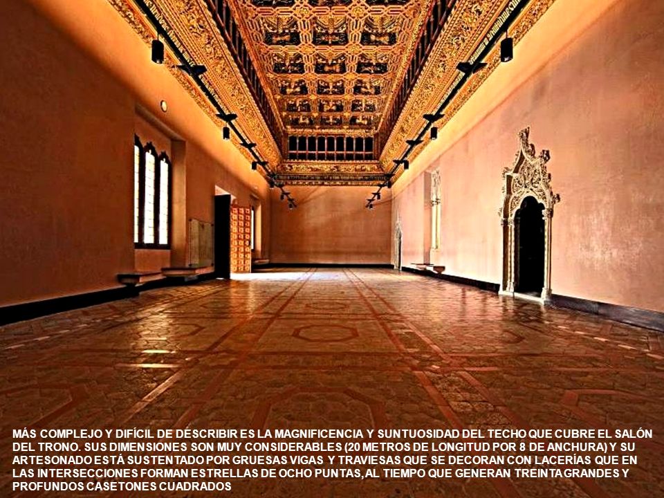 MÁS COMPLEJO Y DIFÍCIL DE DESCRIBIR ES LA MAGNIFICENCIA Y SUNTUOSIDAD DEL TECHO QUE CUBRE EL SALÓN DEL TRONO. SUS DIMENSIONES SON MUY CONSIDERABLES (20 METROS DE LONGITUD POR 8 DE ANCHURA) Y SU ARTESONADO ESTÁ SUSTENTADO POR GRUESAS VIGAS Y TRAVIESAS QUE SE DECORAN CON LACERÍAS QUE EN