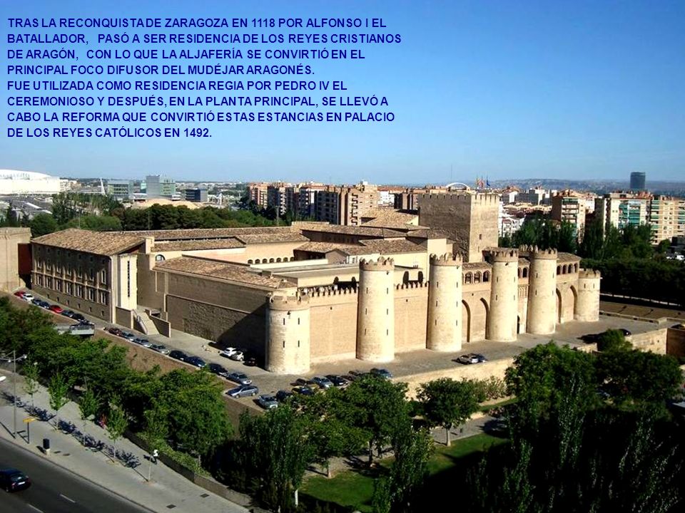 TRAS LA RECONQUISTA DE ZARAGOZA EN 1118 POR ALFONSO I EL BATALLADOR, PASÓ A SER RESIDENCIA DE LOS REYES CRISTIANOS DE ARAGÓN, CON LO QUE LA ALJAFERÍA SE CONVIRTIÓ EN EL PRINCIPAL FOCO DIFUSOR DEL MUDÉJAR ARAGONÉS.