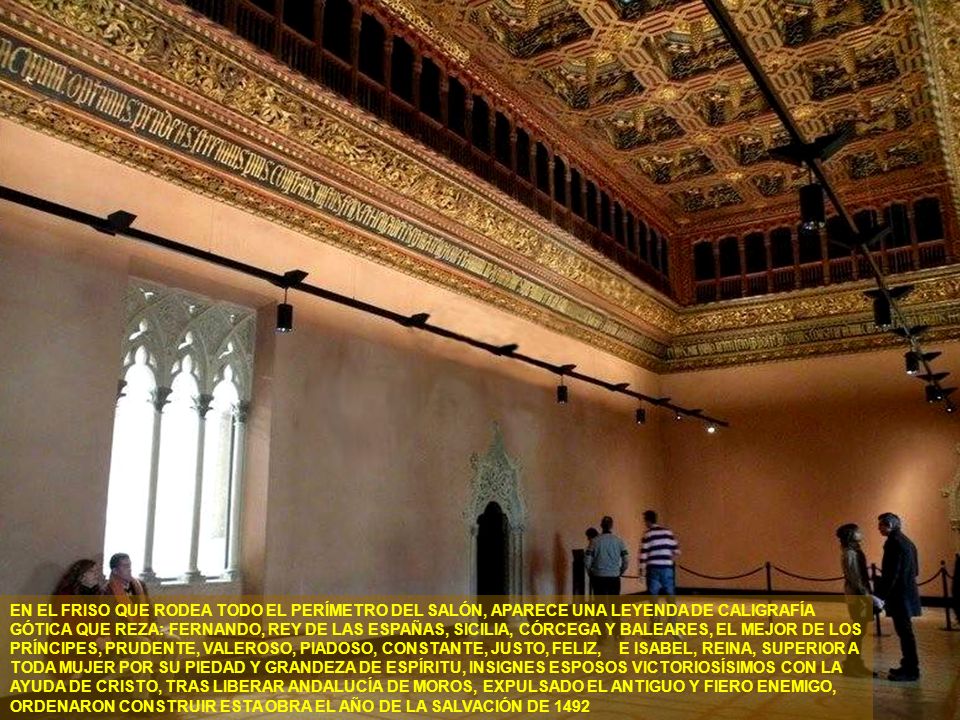 EN EL FRISO QUE RODEA TODO EL PERÍMETRO DEL SALÓN, APARECE UNA LEYENDA DE CALIGRAFÍA GÓTICA QUE REZA: FERNANDO, REY DE LAS ESPAÑAS, SICILIA, CÓRCEGA Y BALEARES, EL MEJOR DE LOS PRÍNCIPES, PRUDENTE, VALEROSO, PIADOSO, CONSTANTE, JUSTO, FELIZ, E ISABEL, REINA, SUPERIOR A TODA MUJER POR SU PIEDAD Y GRANDEZA DE ESPÍRITU, INSIGNES ESPOSOS VICTORIOSÍSIMOS CON LA AYUDA DE CRISTO, TRAS LIBERAR ANDALUCÍA DE MOROS, EXPULSADO EL ANTIGUO Y FIERO ENEMIGO, ORDENARON CONSTRUIR ESTA OBRA EL AÑO DE LA SALVACIÓN DE 1492