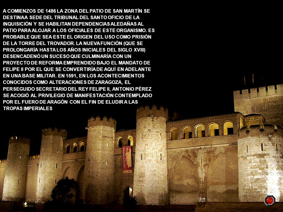 A COMIENZOS DE 1486 LA ZONA DEL PATIO DE SAN MARTÍN SE DESTINA A SEDE DEL TRIBUNAL DEL SANTO OFICIO DE LA INQUISICIÓN Y SE HABILITAN DEPENDENCIAS ALEDAÑAS AL PATIO PARA ALOJAR A LOS OFICIALES DE ESTE ORGANISMO. ES PROBABLE QUE SEA ESTE EL ORIGEN DEL USO COMO PRISIÓN DE LA TORRE DEL TROVADOR. LA NUEVA FUNCIÓN (QUE SE PROLONGARÍA HASTA LOS AÑOS INICIALES DEL SIGLO XVIII) DESENCADENÓ UN SUCESO QUE CULMINARÍA CON UN PROYECTO DE REFORMA EMPRENDIDO BAJO EL MANDATO DE FELIPE II POR EL QUE SE CONVERTIRÍA DE AQUÍ EN ADELANTE EN UNA BASE MILITAR. EN 1591, EN LOS ACONTECIMIENTOS CONOCIDOS COMO ALTERACIONES DE ZARAGOZA, EL PERSEGUIDO SECRETARIO DEL REY FELIPE II, ANTONIO PÉREZ SE ACOGIÓ AL PRIVILEGIO DE MANIFESTACIÓN CONTEMPLADO POR EL FUERO DE ARAGÓN CON EL FIN DE ELUDIR A LAS TROPAS IMPERIALES