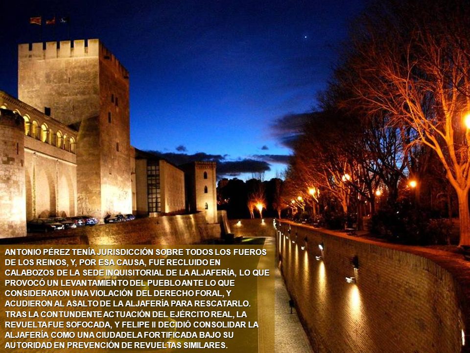ANTONIO PÉREZ TENÍA JURISDICCIÓN SOBRE TODOS LOS FUEROS DE LOS REINOS, Y, POR ESA CAUSA, FUE RECLUIDO EN CALABOZOS DE LA SEDE INQUISITORIAL DE LA ALJAFERÍA, LO QUE PROVOCÓ UN LEVANTAMIENTO DEL PUEBLO ANTE LO QUE CONSIDERARON UNA VIOLACIÓN DEL DERECHO FORAL, Y ACUDIERON AL ASALTO DE LA ALJAFERÍA PARA RESCATARLO. TRAS LA CONTUNDENTE ACTUACIÓN DEL EJÉRCITO REAL, LA REVUELTA FUE SOFOCADA, Y FELIPE II DECIDIÓ CONSOLIDAR LA ALJAFERÍA COMO UNA CIUDADELA FORTIFICADA BAJO SU AUTORIDAD EN PREVENCIÓN DE REVUELTAS SIMILARES.