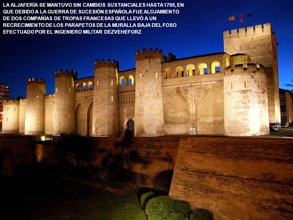 LA ALJAFERÍA SE MANTUVO SIN CAMBIOS SUSTANCIALES HASTA 1705, EN QUE DEBIDO A LA GUERRA DE SUCESIÓN ESPAÑOLA FUE ALOJAMIENTO DE DOS COMPAÑÍAS DE TROPAS FRANCESAS QUE LLEVÓ A UN RECRECIMIENTO DE LOS PARAPETOS DE LA MURALLA BAJA DEL FOSO EFECTUADO POR EL INGENIERO MILITAR DEZVEHEFORZ