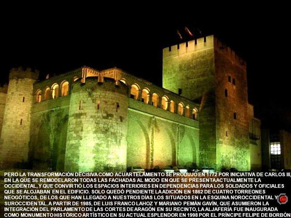 PERO LA TRANSFORMACIÓN DECISIVA COMO ACUARTELAMIENTO SE PRODUJO EN 1772 POR INICIATIVA DE CARLOS III, EN LA QUE SE REMODELARON TODAS LAS FACHADAS AL MODO EN QUE SE PRESENTA ACTUALMENTE LA OCCIDENTAL, Y QUE CONVIRTIÓ LOS ESPACIOS INTERIORES EN DEPENDENCIAS PARA LOS SOLDADOS Y OFICIALES QUE SE ALOJABAN EN EL EDIFICIO. SOLO QUEDÓ PENDIENTE LA ADICIÓN EN 1862 DE CUATRO TORREONES NEOGÓTICOS, DE LOS QUE HAN LLEGADO A NUESTROS DÍAS LOS SITUADOS EN LA ESQUINA NOROCCIDENTAL Y SUROCCIDENTAL. A PARTIR DE 1985, DE LUIS FRANCO LAHOZ Y MARIANO PEMÁN GAVÍN, QUE ASUMIERON LA INTEGRACIÓN DEL PARLAMENTO DE LAS CORTES DE ARAGÓN EN SU RECINTO, LA ALJAFERÍA FUE INAUGURADA COMO MONUMENTO HISTÓRICO ARTÍSTICO EN SU ACTUAL ESPLENDOR EN 1998 POR EL PRÍNCIPE FELIPE DE BORBÓN.