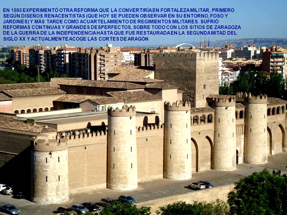 EN 1593 EXPERIMENTÓ OTRA REFORMA QUE LA CONVERTIRÍA EN FORTALEZA MILITAR, PRIMERO SEGÚN DISEÑOS RENACENTISTAS (QUE HOY SE PUEDEN OBSERVAR EN SU ENTORNO, FOSO Y JARDINES) Y MÁS TARDE COMO ACUARTELAMIENTO DE REGIMIENTOS MILITARES. SUFRIÓ REFORMAS CONTINUAS Y GRANDES DESPERFECTOS, SOBRE TODO CON LOS SITIOS DE ZARAGOZA DE LA GUERRA DE LA INDEPENDENCIA HASTA QUE FUE RESTAURADA EN LA SEGUNDA MITAD DEL SIGLO XX Y ACTUALMENTE ACOGE LAS CORTES DE ARAGÓN