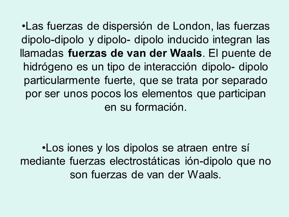 Las fuerzas de dispersión de London, las fuerzas dipolo-dipolo y dipolo- dipolo inducido integran las llamadas fuerzas de van der Waals. El puente de hidrógeno es un tipo de interacción dipolo- dipolo particularmente fuerte, que se trata por separado por ser unos pocos los elementos que participan en su formación.