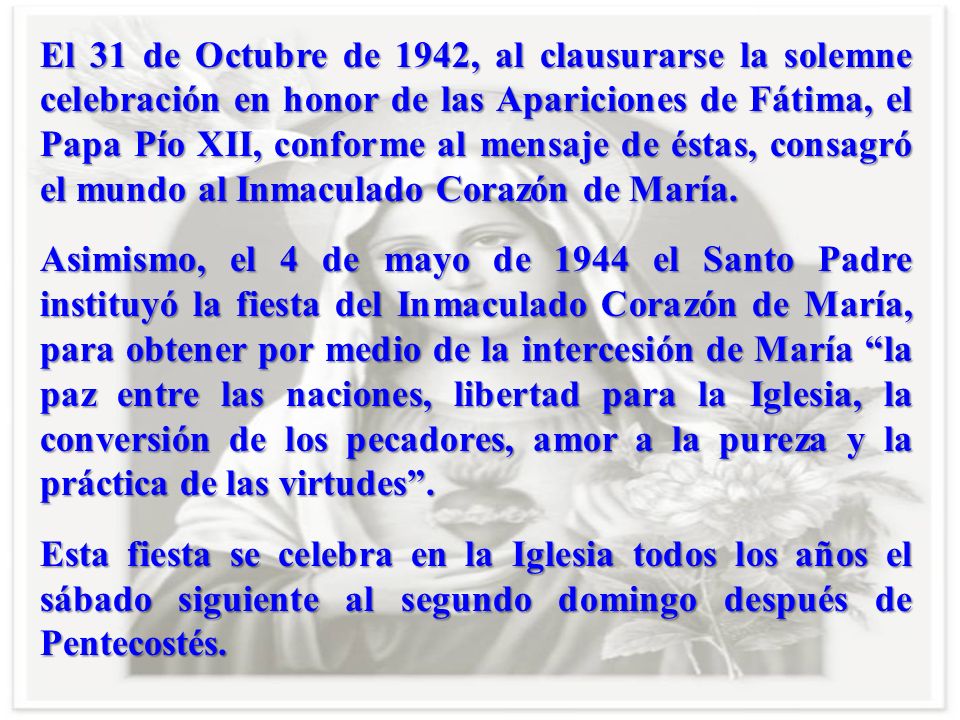 El 31 de Octubre de 1942, al clausurarse la solemne celebración en honor de las Apariciones de Fátima, el Papa Pío XII, conforme al mensaje de éstas, consagró el mundo al Inmaculado Corazón de María.