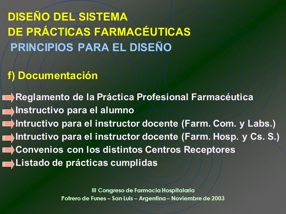 DISEÑO DEL SISTEMA DE PRÁCTICAS FARMACÉUTICAS PRINCIPIOS PARA EL DISEÑO f) Documentación Reglamento de la Práctica Profesional Farmacéutica Instructivo para el alumno Intructivo para el instructor docente (Farm. Com. y Labs.) Intructivo para el instructor docente (Farm. Hosp. y Cs. S.) Convenios con los distintos Centros Receptores Listado de prácticas cumplidas
