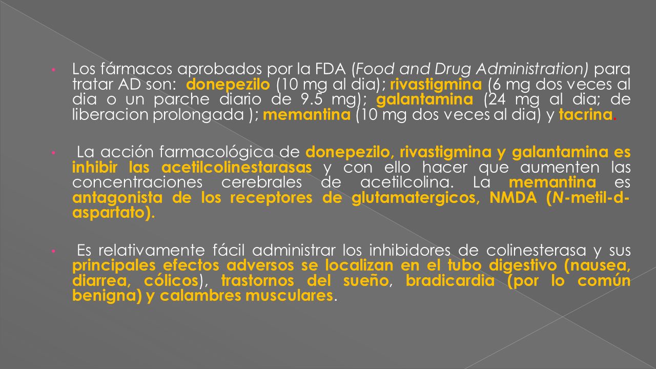 Los fármacos aprobados por la FDA (Food and Drug Administration) para tratar AD son: donepezilo (10 mg al dia); rivastigmina (6 mg dos veces al dia o un parche diario de 9.5 mg); galantamina (24 mg al dia; de liberacion prolongada ); memantina (10 mg dos veces al dia) y tacrina.