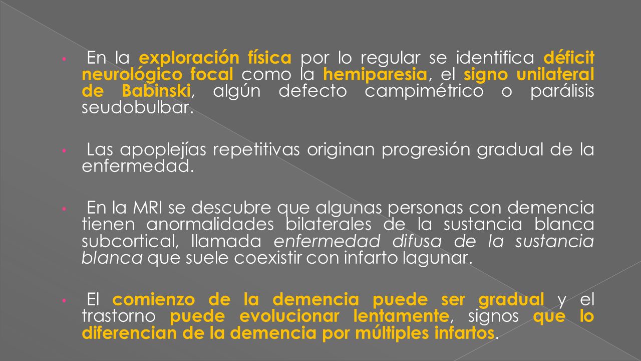 En la exploración física por lo regular se identifica déficit neurológico focal como la hemiparesia, el signo unilateral de Babinski, algún defecto campimétrico o parálisis seudobulbar.