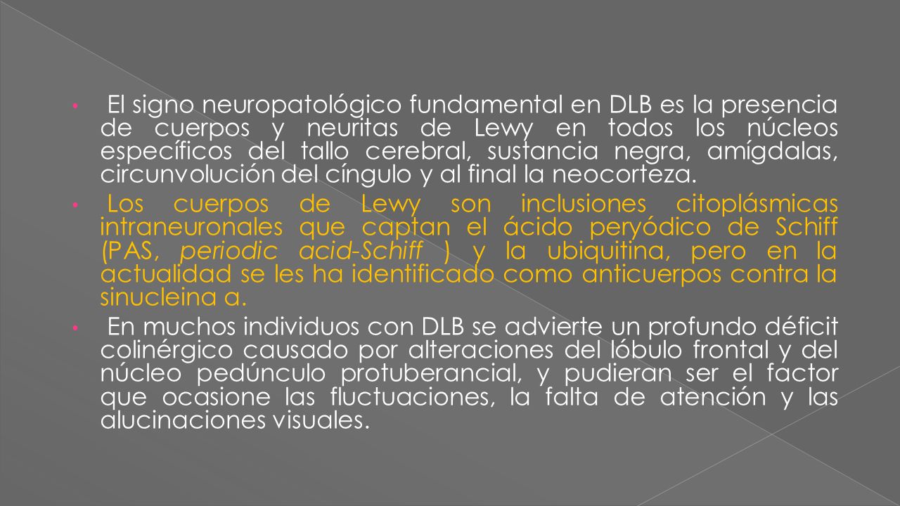 El signo neuropatológico fundamental en DLB es la presencia de cuerpos y neuritas de Lewy en todos los núcleos específicos del tallo cerebral, sustancia negra, amígdalas, circunvolución del cíngulo y al final la neocorteza.