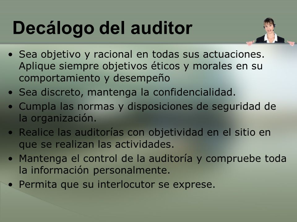 Decálogo del auditor Sea objetivo y racional en todas sus actuaciones. Aplique siempre objetivos éticos y morales en su comportamiento y desempeño.