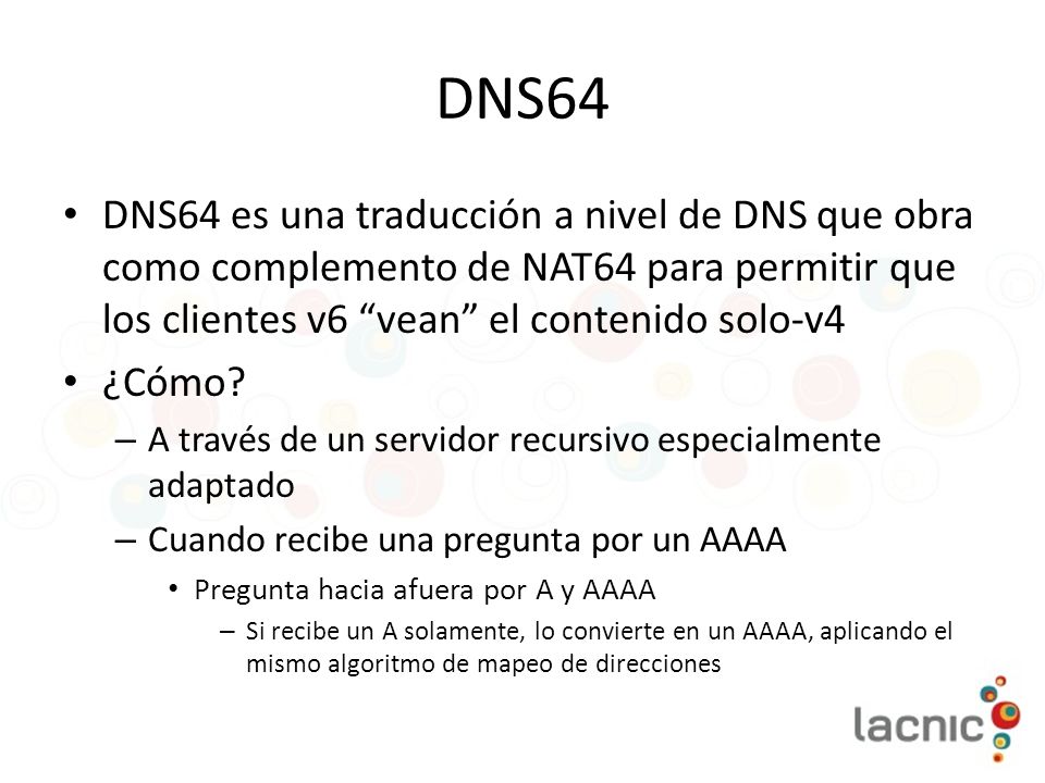 DNS64 DNS64 es una traducción a nivel de DNS que obra como complemento de NAT64 para permitir que los clientes v6 vean el contenido solo-v4.