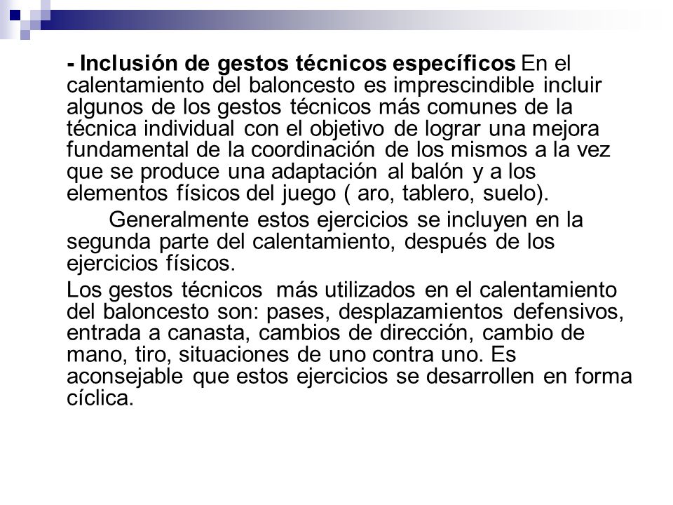 - Inclusión de gestos técnicos específicos En el calentamiento del baloncesto es imprescindible incluir algunos de los gestos técnicos más comunes de la técnica individual con el objetivo de lograr una mejora fundamental de la coordinación de los mismos a la vez que se produce una adaptación al balón y a los elementos físicos del juego ( aro, tablero, suelo).