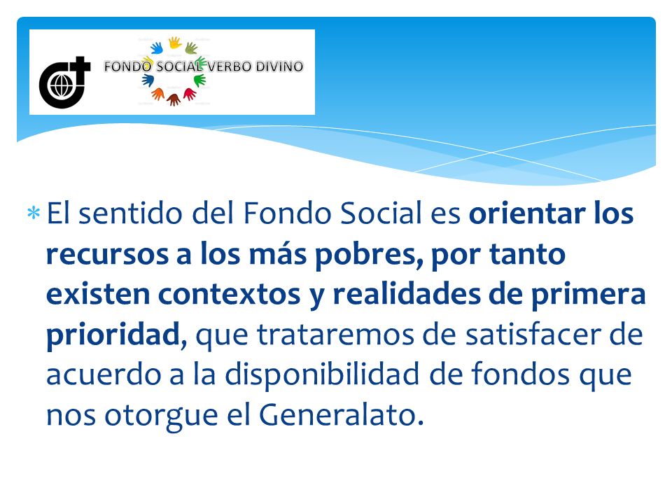El sentido del Fondo Social es orientar los recursos a los más pobres, por tanto existen contextos y realidades de primera prioridad, que trataremos de satisfacer de acuerdo a la disponibilidad de fondos que nos otorgue el Generalato.