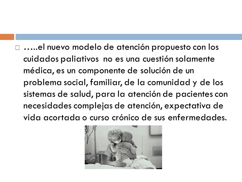 …..el nuevo modelo de atención propuesto con los cuidados paliativos no es una cuestión solamente médica, es un componente de solución de un problema social, familiar, de la comunidad y de los sistemas de salud, para la atención de pacientes con necesidades complejas de atención, expectativa de vida acortada o curso crónico de sus enfermedades.