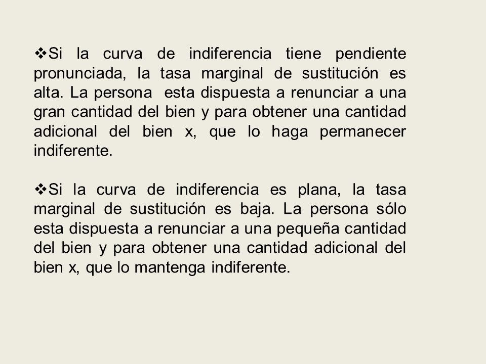 Si la curva de indiferencia tiene pendiente pronunciada, la tasa marginal de sustitución es alta. La persona esta dispuesta a renunciar a una gran cantidad del bien y para obtener una cantidad adicional del bien x, que lo haga permanecer indiferente.