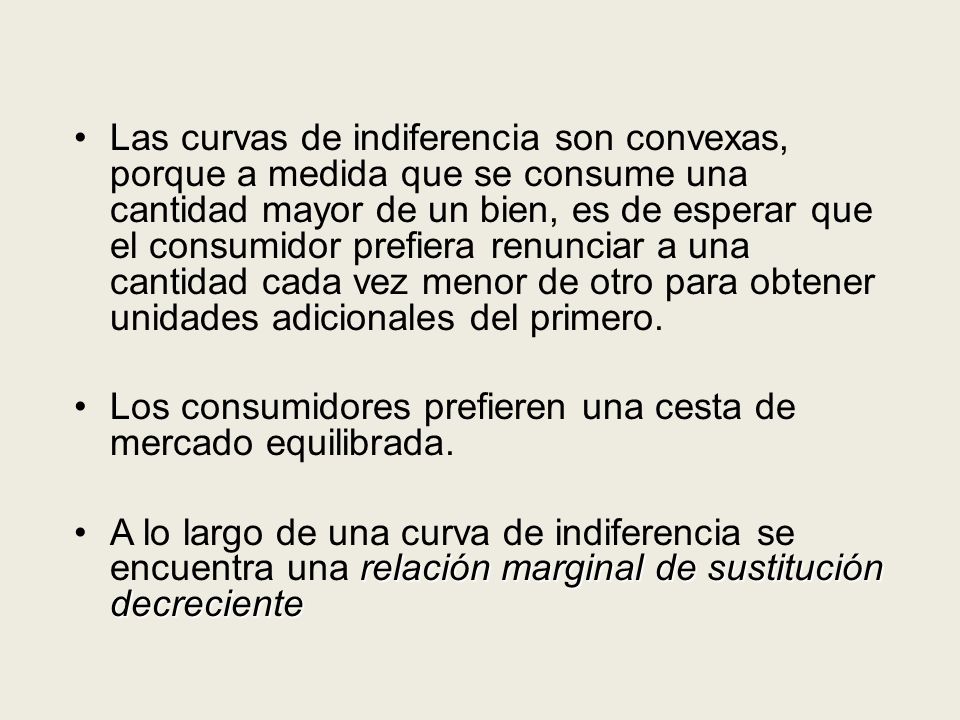 Las curvas de indiferencia son convexas, porque a medida que se consume una cantidad mayor de un bien, es de esperar que el consumidor prefiera renunciar a una cantidad cada vez menor de otro para obtener unidades adicionales del primero.