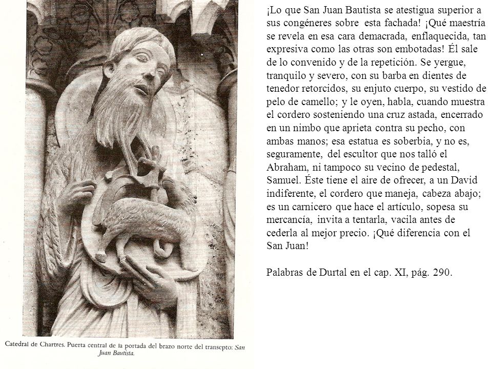 ¡Lo que San Juan Bautista se atestigua superior a sus congéneres sobre esta fachada! ¡Qué maestría se revela en esa cara demacrada, enflaquecida, tan expresiva como las otras son embotadas! Él sale de lo convenido y de la repetición. Se yergue, tranquilo y severo, con su barba en dientes de tenedor retorcidos, su enjuto cuerpo, su vestido de pelo de camello; y le oyen, habla, cuando muestra el cordero sosteniendo una cruz astada, encerrado en un nimbo que aprieta contra su pecho, con ambas manos; esa estatua es soberbia, y no es, seguramente, del escultor que nos talló el Abraham, ni tampoco su vecino de pedestal, Samuel. Éste tiene el aire de ofrecer, a un David indiferente, el cordero que maneja, cabeza abajo; es un carnicero que hace el artículo, sopesa su mercancía, invita a tentarla, vacila antes de cederla al mejor precio. ¡Qué diferencia con el San Juan!