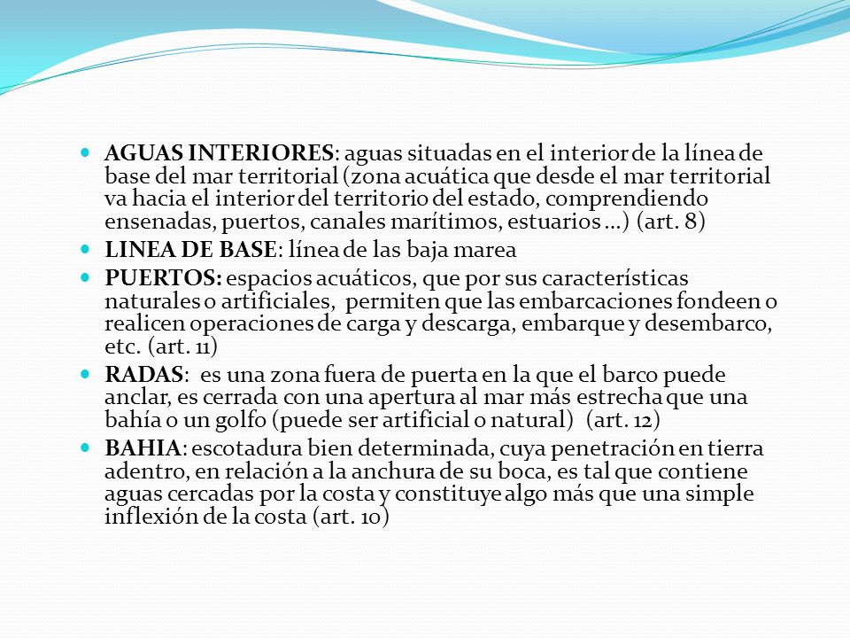 AGUAS INTERIORES: aguas situadas en el interior de la línea de base del mar territorial (zona acuática que desde el mar territorial va hacia el interior del territorio del estado, comprendiendo ensenadas, puertos, canales marítimos, estuarios …) (art. 8)