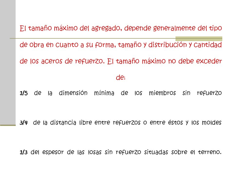 El tamaño máximo del agregado, depende generalmente del tipo de obra en cuanto a su forma, tamaño y distribución y cantidad de los aceros de refuerzo.