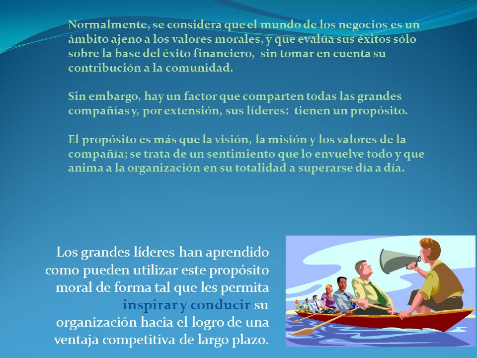 Normalmente, se considera que el mundo de los negocios es un ámbito ajeno a los valores morales, y que evalúa sus éxitos sólo sobre la base del éxito financiero, sin tomar en cuenta su contribución a la comunidad. Sin embargo, hay un factor que comparten todas las grandes compañías y, por extensión, sus líderes: tienen un propósito.