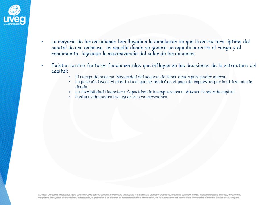 La mayoría de los estudiosos han llegado a la conclusión de que la estructura óptima del capital de una empresa es aquella donde se genera un equilibrio entre el riesgo y el rendimiento, logrando la maximización del valor de las acciones.