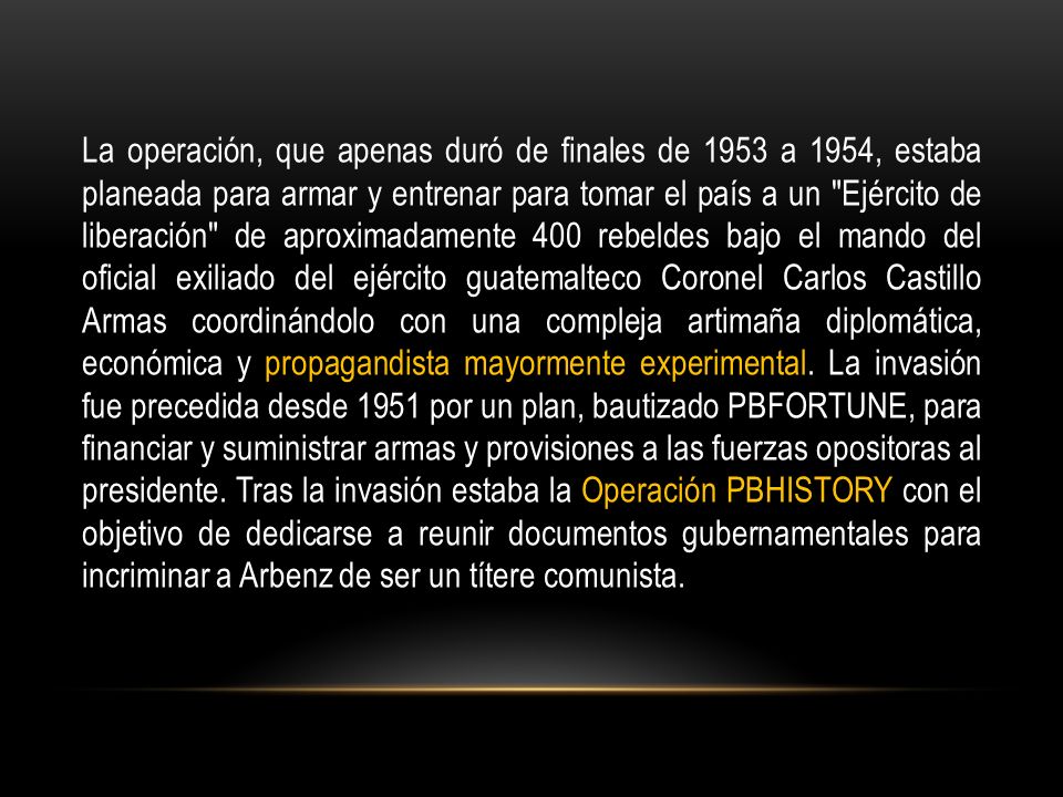 La operación, que apenas duró de finales de 1953 a 1954, estaba planeada para armar y entrenar para tomar el país a un Ejército de liberación de aproximadamente 400 rebeldes bajo el mando del oficial exiliado del ejército guatemalteco Coronel Carlos Castillo Armas coordinándolo con una compleja artimaña diplomática, económica y propagandista mayormente experimental.