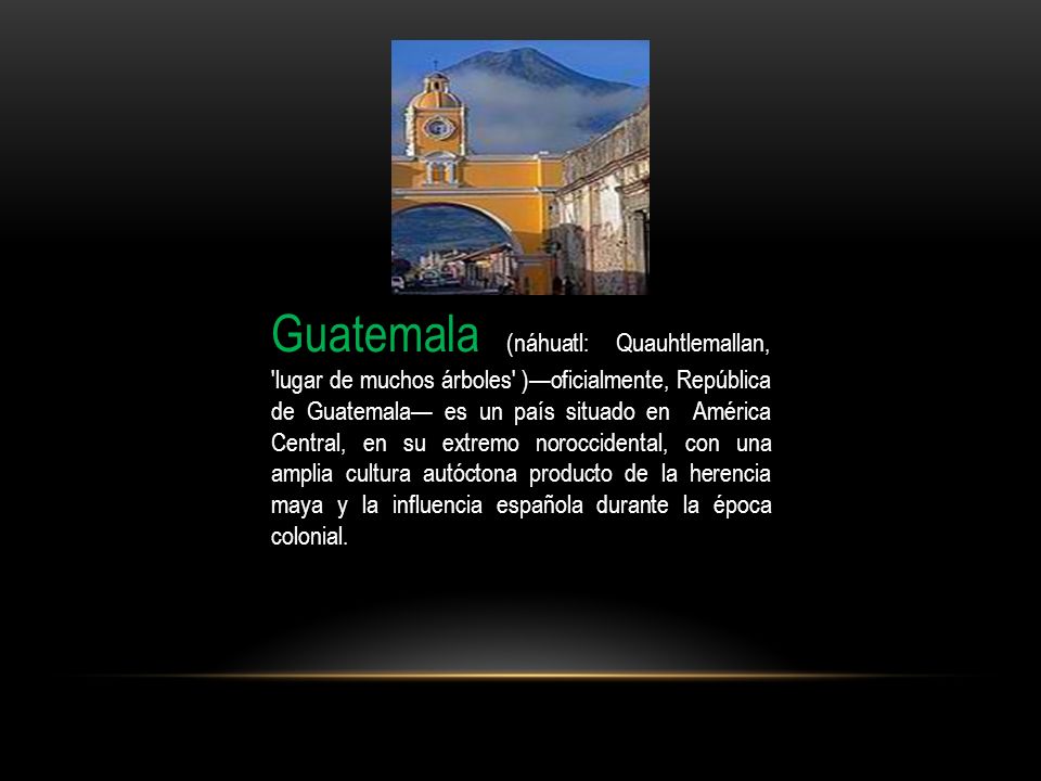 Guatemala (náhuatl: Quauhtlemallan, lugar de muchos árboles )—oficialmente, República de Guatemala— es un país situado en América Central, en su extremo noroccidental, con una amplia cultura autóctona producto de la herencia maya y la influencia española durante la época colonial.