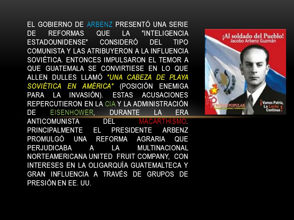 El gobierno de Arbenz presentó una serie de reformas que la inteligencia estadounidense consideró del tipo comunista y las atribuyeron a la influencia soviética. Entonces impulsaron el temor a que Guatemala se convirtiese en lo que Allen Dulles llamó una cabeza de playa soviética en América (posición enemiga para la invasión). Estas acusaciones repercutieron en la CIA y la administración de Eisenhower, durante la era anticomunista del Macarthismo. Principalmente el presidente Arbenz promulgó una reforma agraria que perjudicaba a la multinacional norteamericana United Fruit Company, con intereses en la oligarquía guatemalteca y gran influencia a través de grupos de presión en EE. UU.