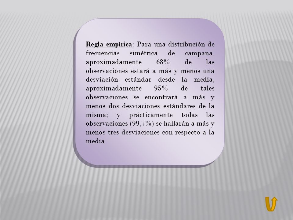 Regla empírica: Para una distribución de frecuencias simétrica de campana, aproximadamente 68% de las observaciones estará a más y menos una desviación estándar desde la media, aproximadamente 95% de tales observaciones se encontrará a más y menos dos desviaciones estándares de la misma; y prácticamente todas las observaciones (99,7%) se hallarán a más y menos tres desviaciones con respecto a la media.