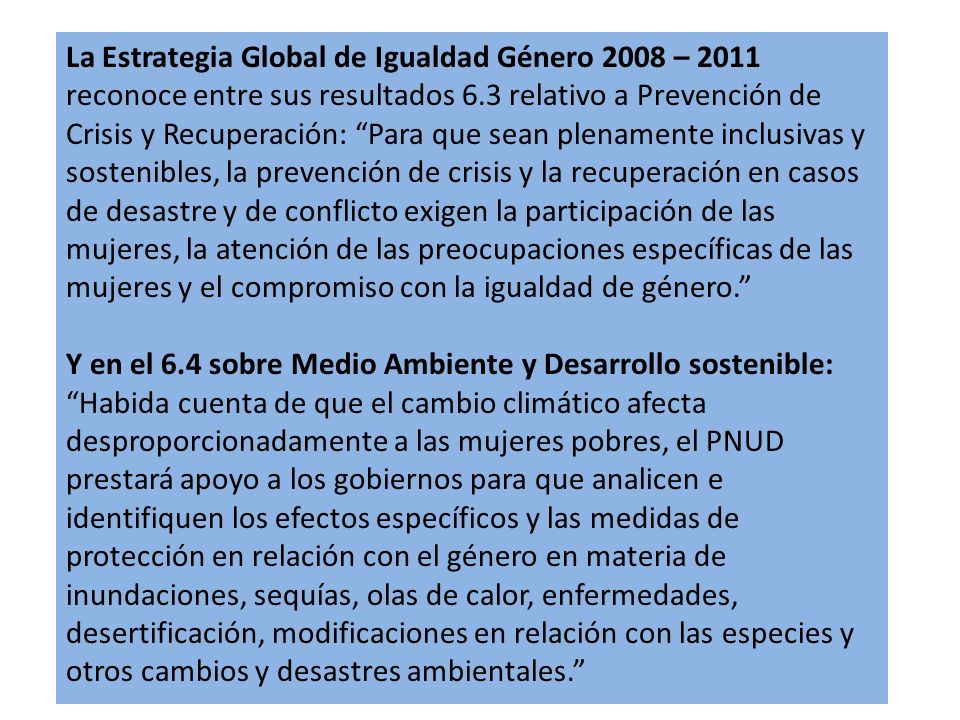 La Estrategia Global de Igualdad Género 2008 – 2011 reconoce entre sus resultados 6.3 relativo a Prevención de Crisis y Recuperación: Para que sean plenamente inclusivas y sostenibles, la prevención de crisis y la recuperación en casos de desastre y de conflicto exigen la participación de las mujeres, la atención de las preocupaciones específicas de las mujeres y el compromiso con la igualdad de género.