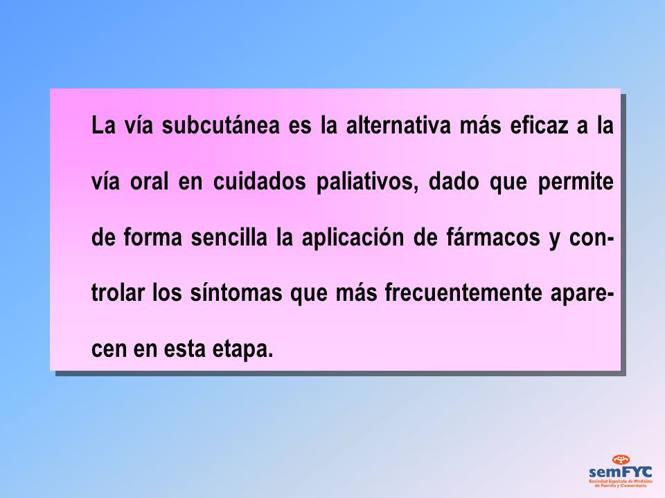 La vía subcutánea es la alternativa más eficaz a la vía oral en cuidados paliativos, dado que permite de forma sencilla la aplicación de fármacos y con-trolar los síntomas que más frecuentemente apare-cen en esta etapa.