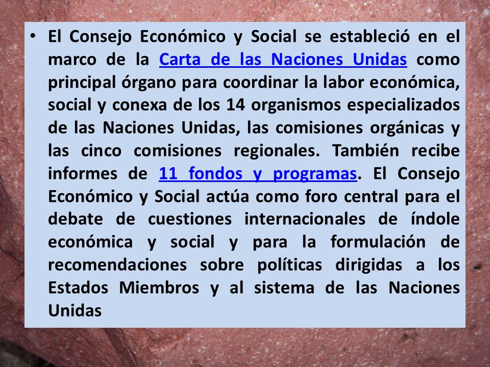 El Consejo Económico y Social se estableció en el marco de la Carta de las Naciones Unidas como principal órgano para coordinar la labor económica, social y conexa de los 14 organismos especializados de las Naciones Unidas, las comisiones orgánicas y las cinco comisiones regionales.