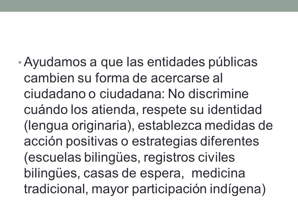 Ayudamos a que las entidades públicas cambien su forma de acercarse al ciudadano o ciudadana: No discrimine cuándo los atienda, respete su identidad (lengua originaria), establezca medidas de acción positivas o estrategias diferentes (escuelas bilingües, registros civiles bilingües, casas de espera, medicina tradicional, mayor participación indígena)