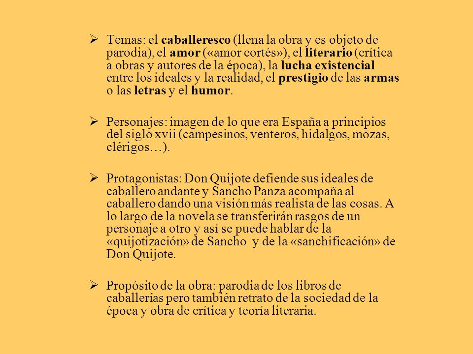Temas: el caballeresco (llena la obra y es objeto de parodia), el amor («amor cortés»), el literario (crítica a obras y autores de la época), la lucha existencial entre los ideales y la realidad, el prestigio de las armas o las letras y el humor.